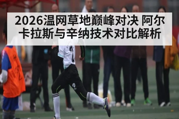 2026温网草地巅峰对决 阿尔卡拉斯与辛纳技术对比解析