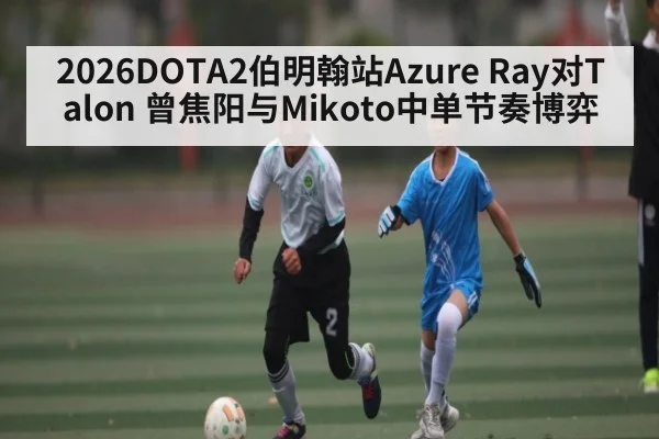 2026DOTA2伯明翰站Azure Ray对Talon 曾焦阳与Mikoto中单节奏博弈